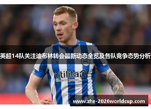 英超14队关注迪布林转会最新动态全览及各队竞争态势分析 英超14队关注迪布林转会最新动态全览及各队竞争态势分析