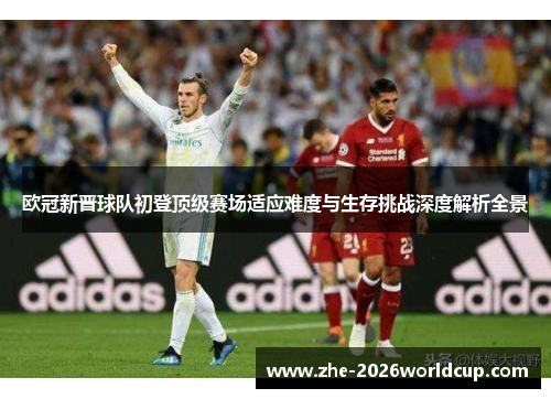 欧冠新晋球队初登顶级赛场适应难度与生存挑战深度解析全景 欧冠新晋球队初登顶级赛场适应难度与生存挑战深度解析全景