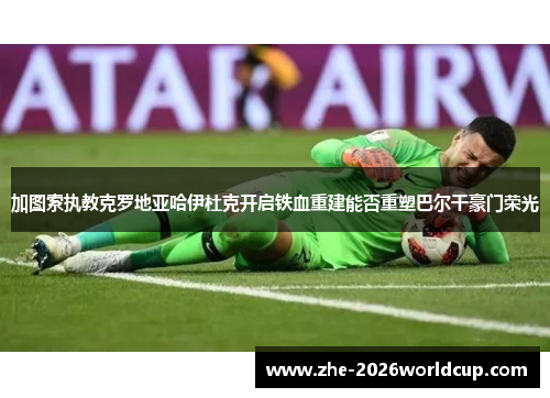 加图索执教克罗地亚哈伊杜克开启铁血重建能否重塑巴尔干豪门荣光